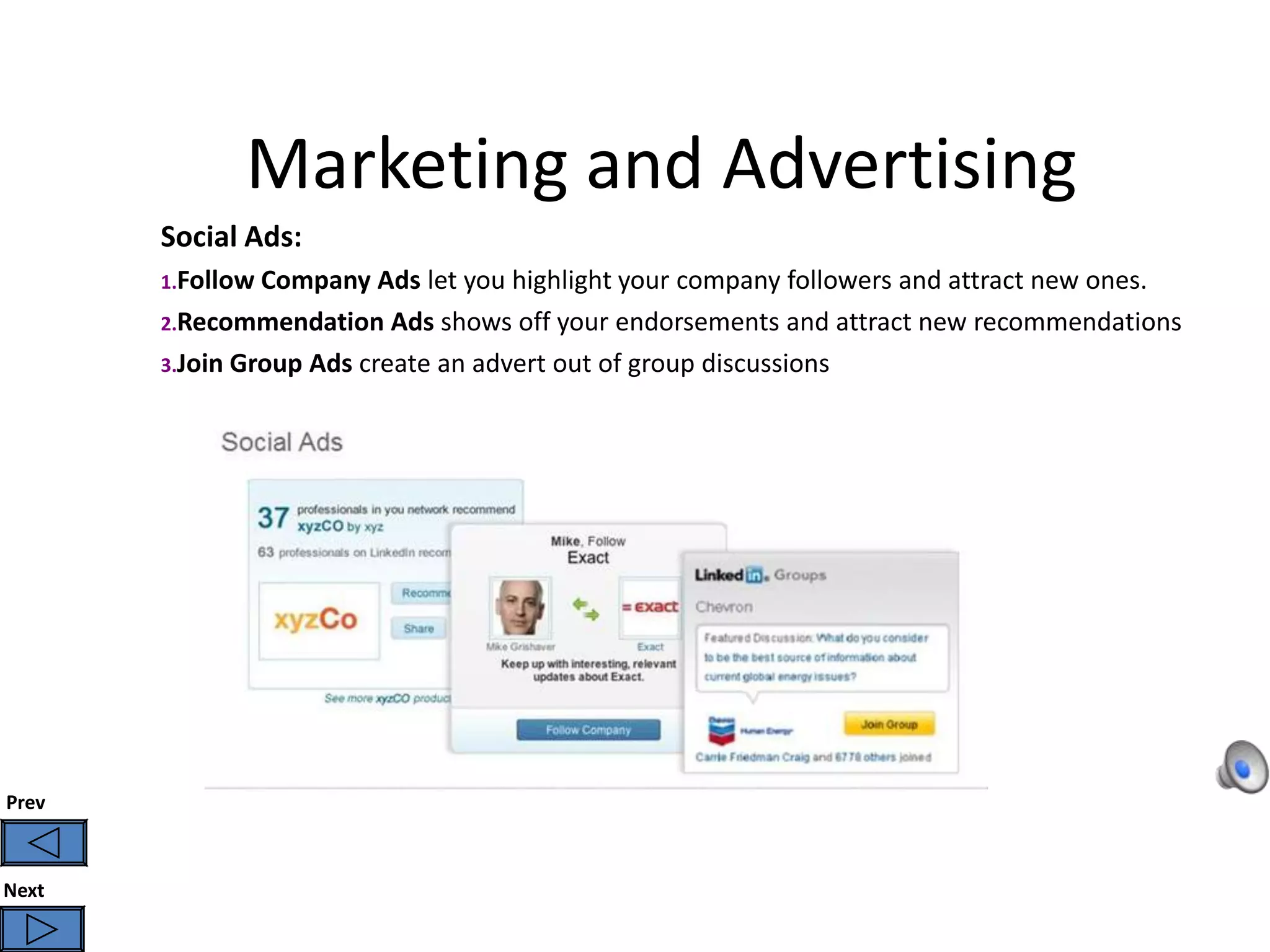 Marketing and Advertising
       Social Ads:
       1.Follow Company   Ads let you highlight your company followers and attract new ones.
       2.Recommendation Ads shows off your endorsements and attract new recommendations
       3.Join Group Ads create an advert out of group discussions




Prev



Next
 