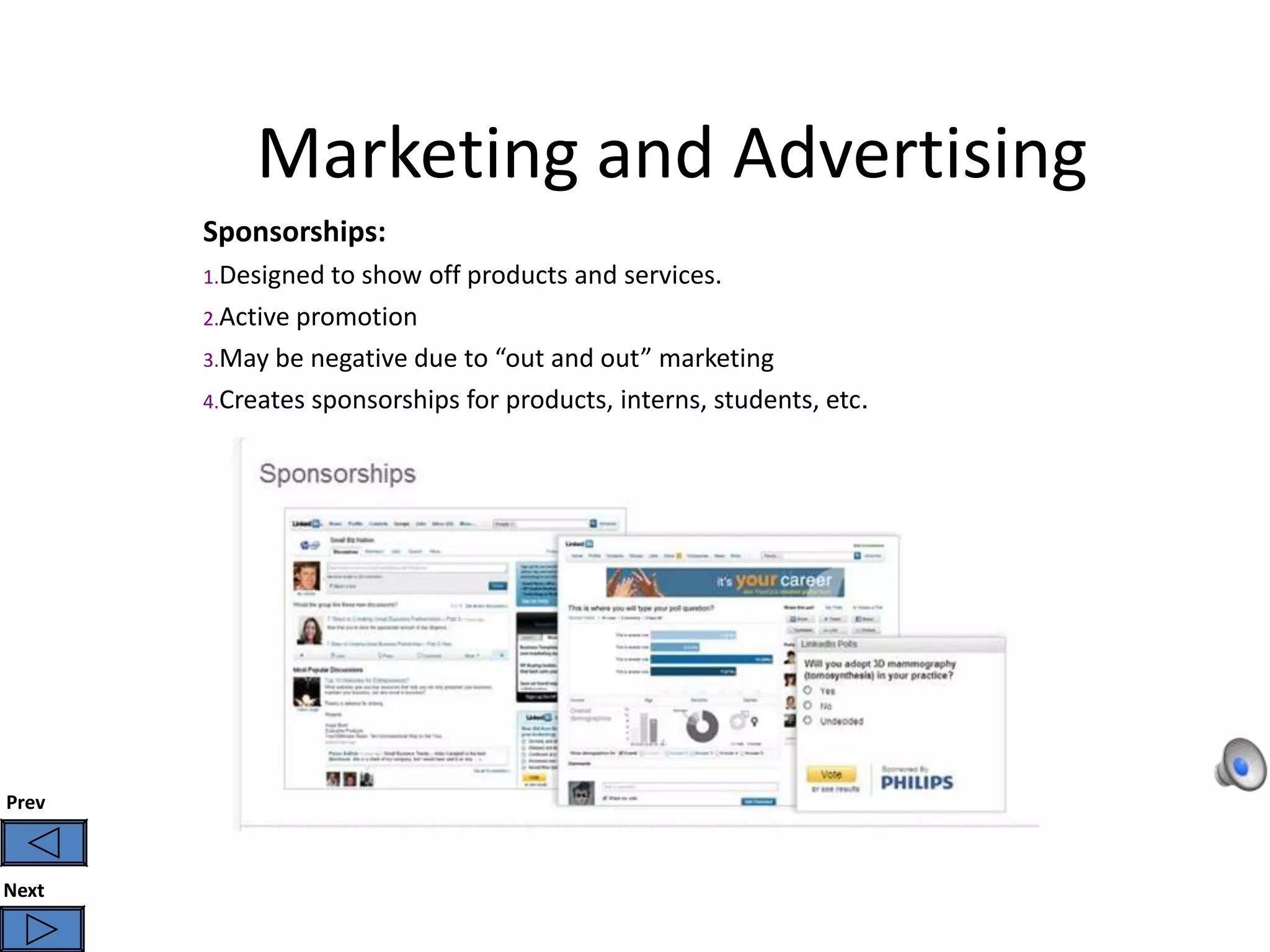 Marketing and Advertising
       Sponsorships:
       1.Designed to show off products and services.
       2.Active promotion
       3.May be negative due to “out and out” marketing
       4.Creates sponsorships for products, interns, students, etc.




Prev



Next
 