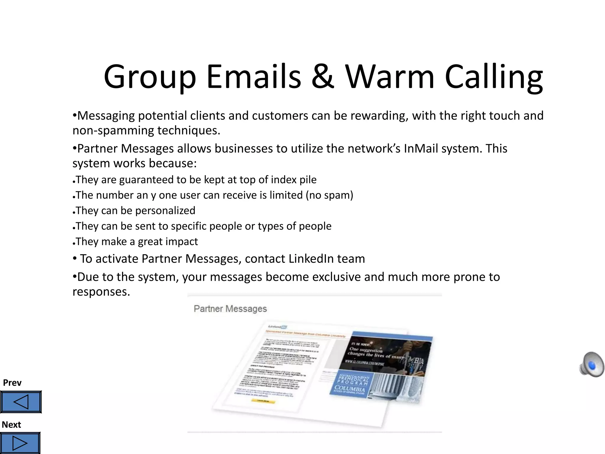 Group Emails & Warm Calling
       •Messaging potential clients and customers can be rewarding, with the right touch and
       non-spamming techniques.
       •Partner Messages allows businesses to utilize the network’s InMail system. This
       system works because:
       ●They are guaranteed to be kept at top of index pile
       ●The number an y one user can receive is limited (no spam)

       ●They can be personalized

       ●They can be sent to specific people or types of people

       ●They make a great impact


       • To activate Partner Messages, contact LinkedIn team
       •Due to the system, your messages become exclusive and much more prone to
       responses.




Prev



Next
 