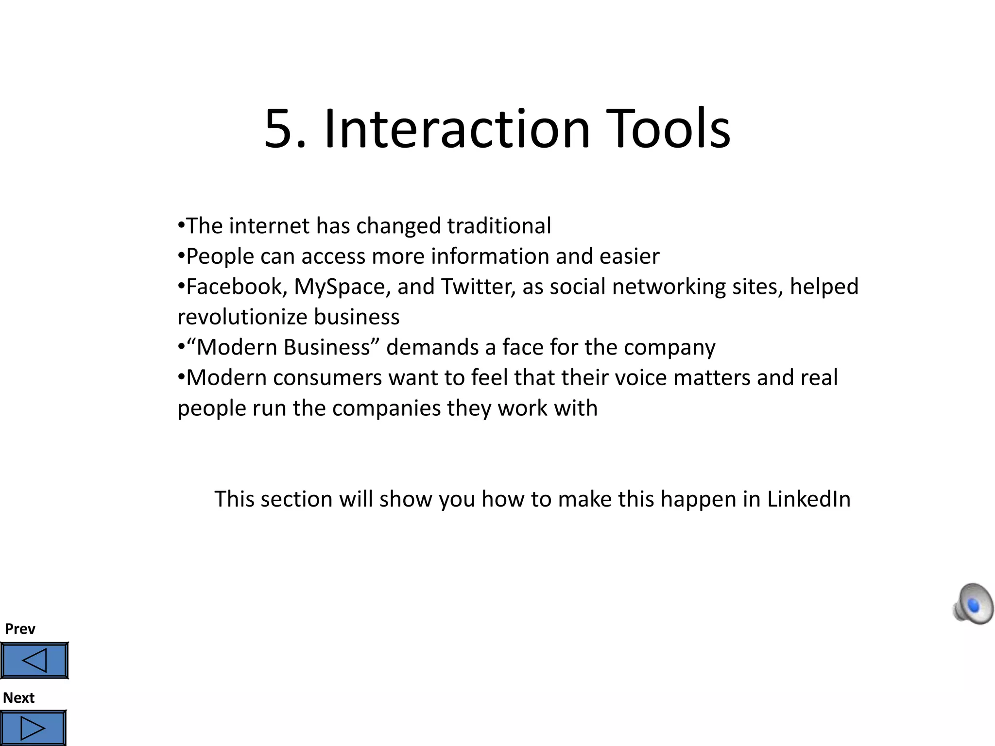 5. Interaction Tools
       •The internet has changed traditional
       •People can access more information and easier
       •Facebook, MySpace, and Twitter, as social networking sites, helped
       revolutionize business
       •“Modern Business” demands a face for the company
       •Modern consumers want to feel that their voice matters and real
       people run the companies they work with


          This section will show you how to make this happen in LinkedIn




Prev



Next
 