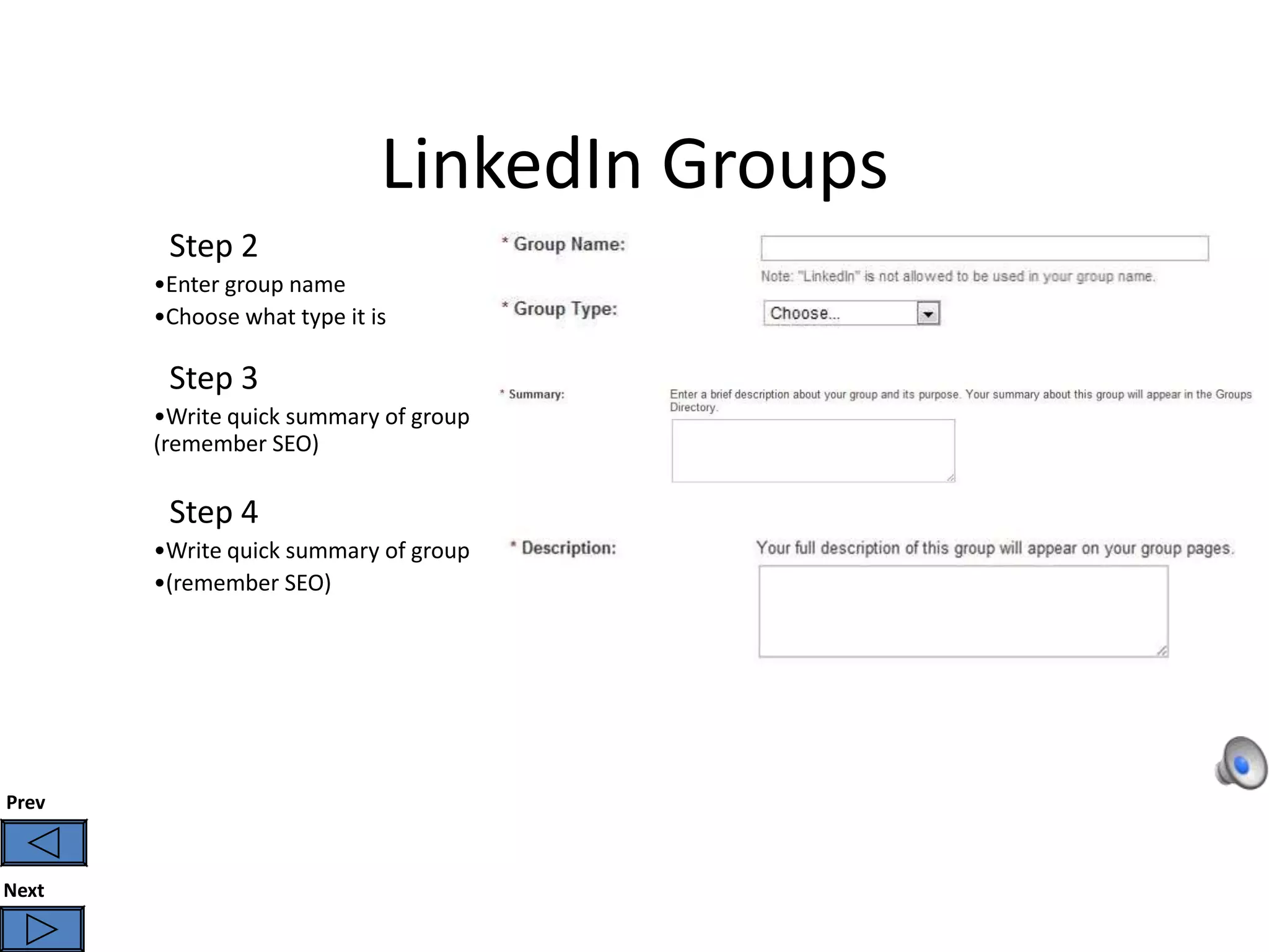LinkedIn Groups
        Step 2
       •Enter group name
       •Choose what type it is

        Step 3
       •Write quick summary of group
       (remember SEO)

        Step 4
       •Write quick summary of group
       •(remember SEO)




Prev



Next
 