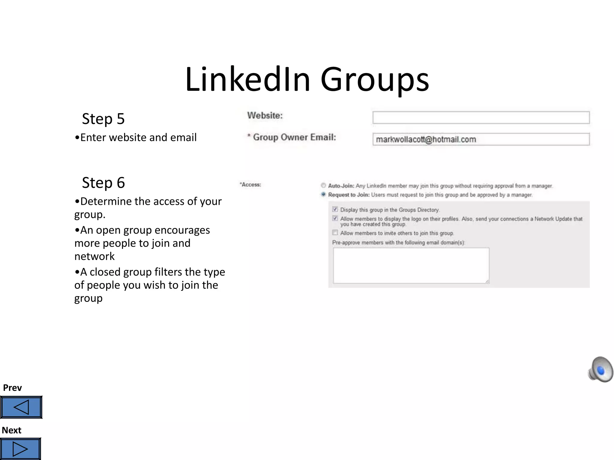 LinkedIn Groups
        Step 5
       •Enter website and email


        Step 6
       •Determine the access of your
       group.
       •An open group encourages
       more people to join and
       network
       •A closed group filters the type
       of people you wish to join the
       group




Prev



Next
 