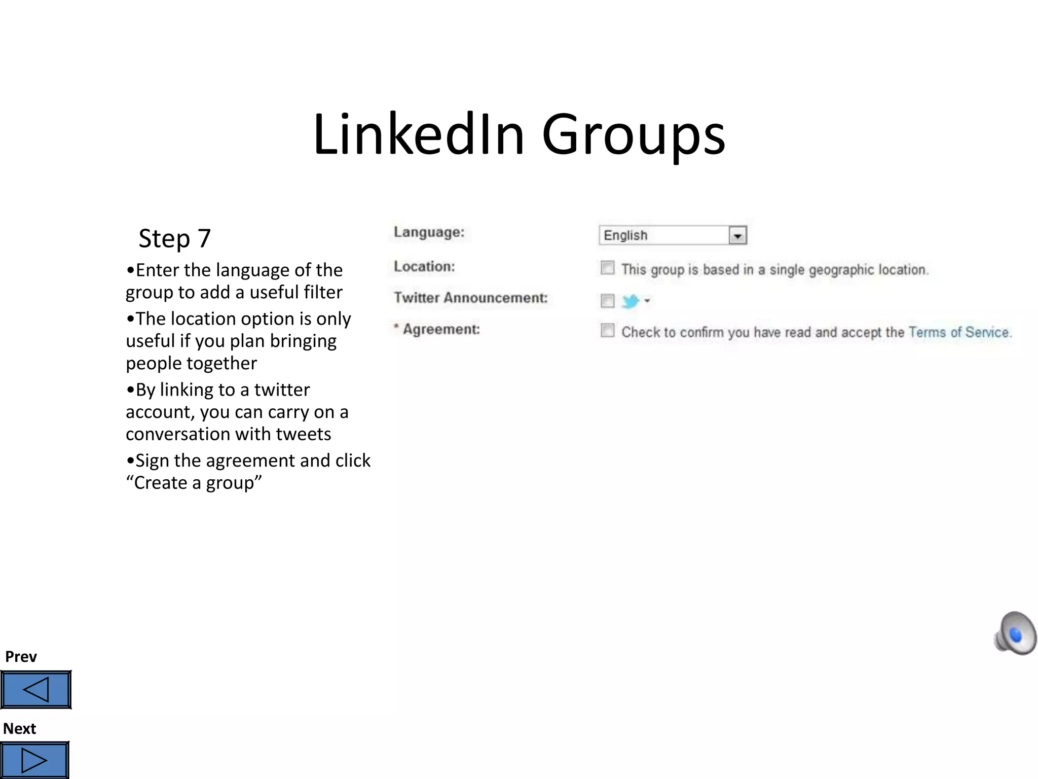 LinkedIn Groups
        Step 7
       •Enter the language of the
       group to add a useful filter
       •The location option is only
       useful if you plan bringing
       people together
       •By linking to a twitter
       account, you can carry on a
       conversation with tweets
       •Sign the agreement and click
       “Create a group”




Prev



Next
 