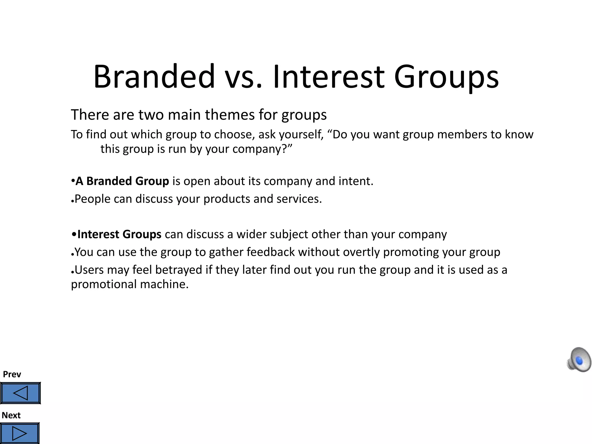 Branded vs. Interest Groups
       There are two main themes for groups
       To find out which group to choose, ask yourself, “Do you want group members to know
             this group is run by your company?”

       •A Branded Group is open about its company and intent.
       ●People can discuss your products and services.




       •Interest Groups can discuss a wider subject other than your company
       ●You can use the group to gather feedback without overtly promoting your group


       ●Users may feel betrayed if they later find out you run the group and it is used as a

       promotional machine.




Prev



Next
 