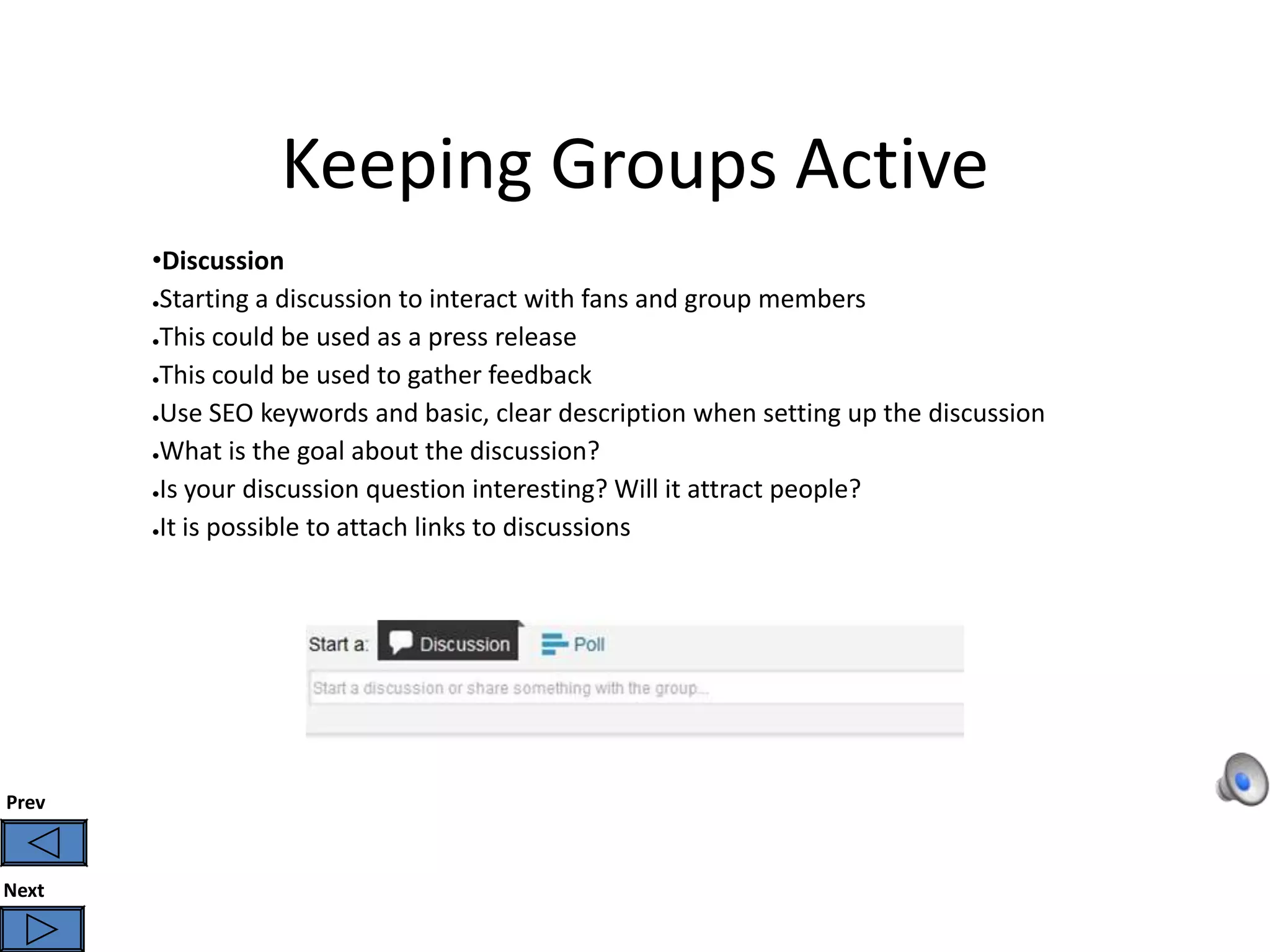 Keeping Groups Active
       •Discussion
       ●Starting a discussion to interact with fans and group members


       ●This could be used as a press release


       ●This could be used to gather feedback

       ●Use SEO keywords and basic, clear description when setting up the discussion

       ●What is the goal about the discussion?


       ●Is your discussion question interesting? Will it attract people?


       ●It is possible to attach links to discussions




Prev



Next
 