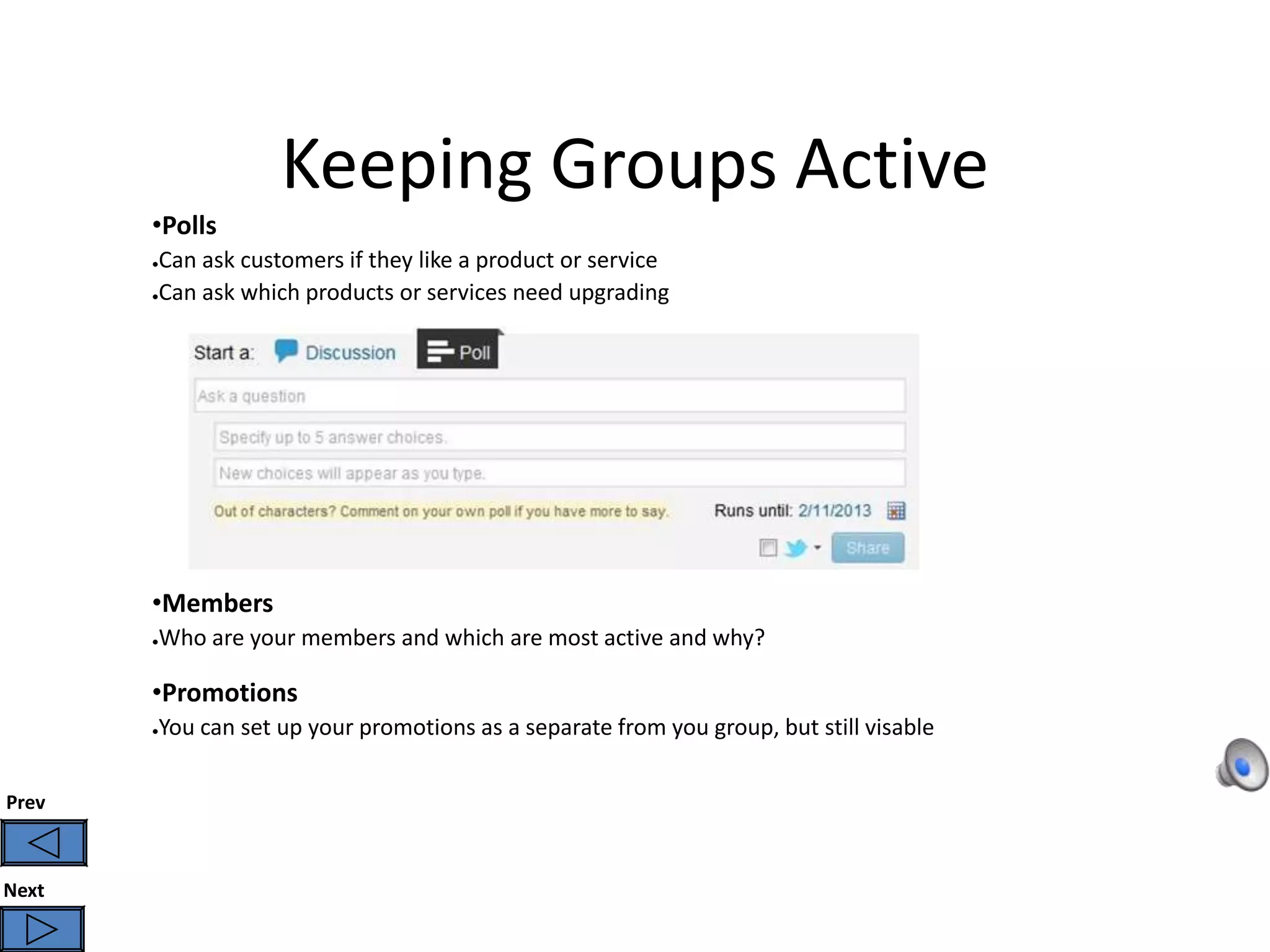Keeping Groups Active
       •Polls
       ●Can ask customers if they like a product or service
       ●Can ask which products or services need upgrading




       •Members
       Who are your members and which are most active and why?
       ●




       •Promotions
       You can set up your promotions as a separate from you group, but still visable
       ●




Prev



Next
 