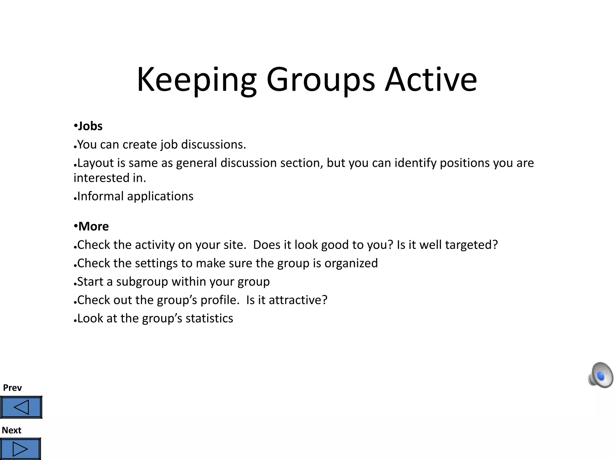 Keeping Groups Active
       •Jobs
       ●You can create job discussions.


       ●Layout is same as general discussion section, but you can identify positions you are

       interested in.
       ●Informal applications



       •More
       ●Check the activity on your site. Does it look good to you? Is it well targeted?


       ●Check the settings to make sure the group is organized


       ●Start a subgroup within your group


       ●Check out the group’s profile. Is it attractive?

       ●Look at the group’s statistics




Prev



Next
 
