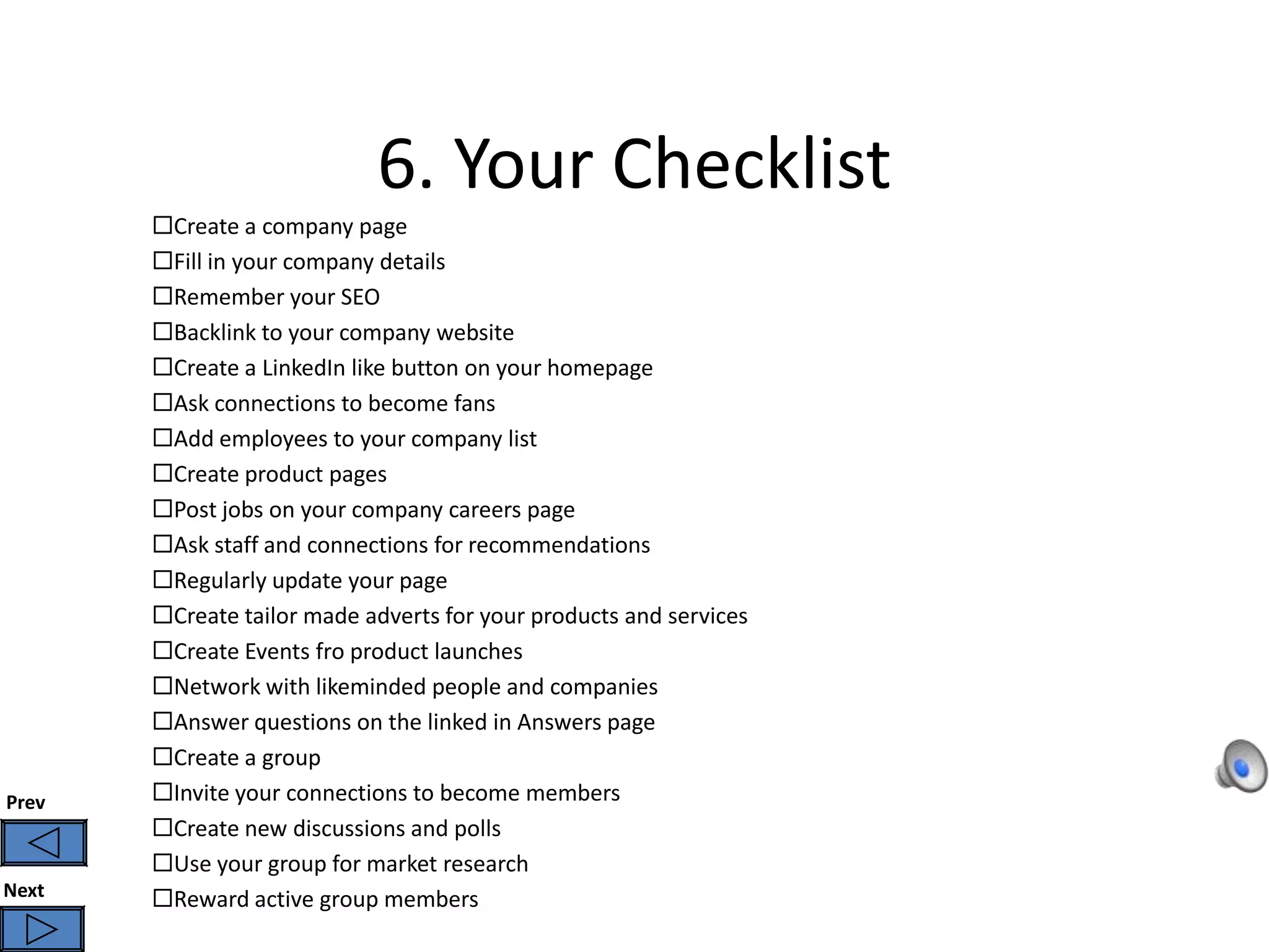 6. Your Checklist
       Create a company page
       Fill in your company details
       Remember your SEO
       Backlink to your company website
       Create a LinkedIn like button on your homepage
       Ask connections to become fans
       Add employees to your company list
       Create product pages
       Post jobs on your company careers page
       Ask staff and connections for recommendations
       Regularly update your page
       Create tailor made adverts for your products and services
       Create Events fro product launches
       Network with likeminded people and companies
       Answer questions on the linked in Answers page
       Create a group
Prev   Invite your connections to become members
       Create new discussions and polls
       Use your group for market research
Next   Reward active group members
 