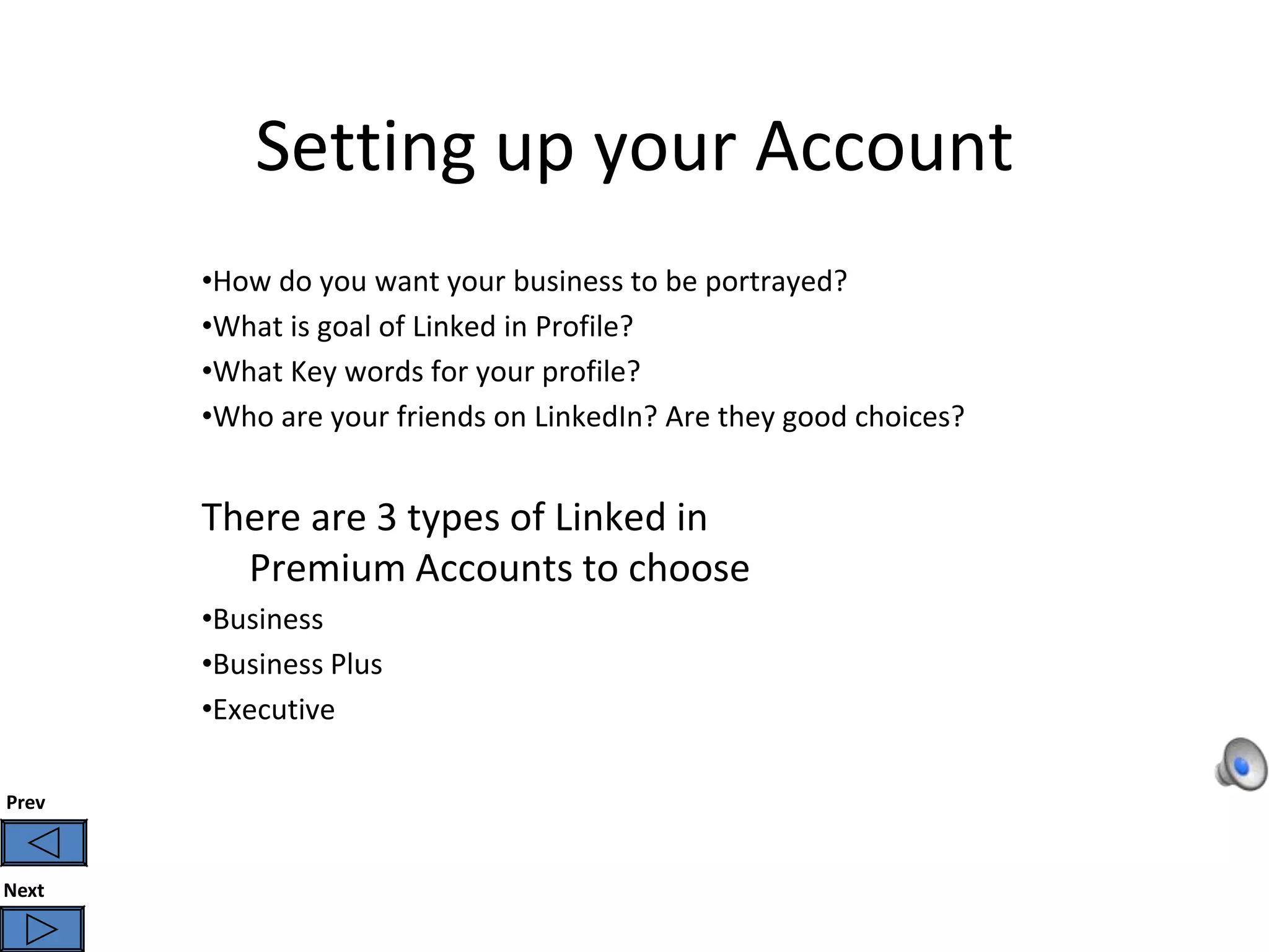 Setting up your Account
       •How do you want your business to be portrayed?
       •What is goal of Linked in Profile?
       •What Key words for your profile?
       •Who are your friends on LinkedIn? Are they good choices?


       There are 3 types of Linked in
         Premium Accounts to choose
       •Business
       •Business Plus
       •Executive

Prev



Next
 