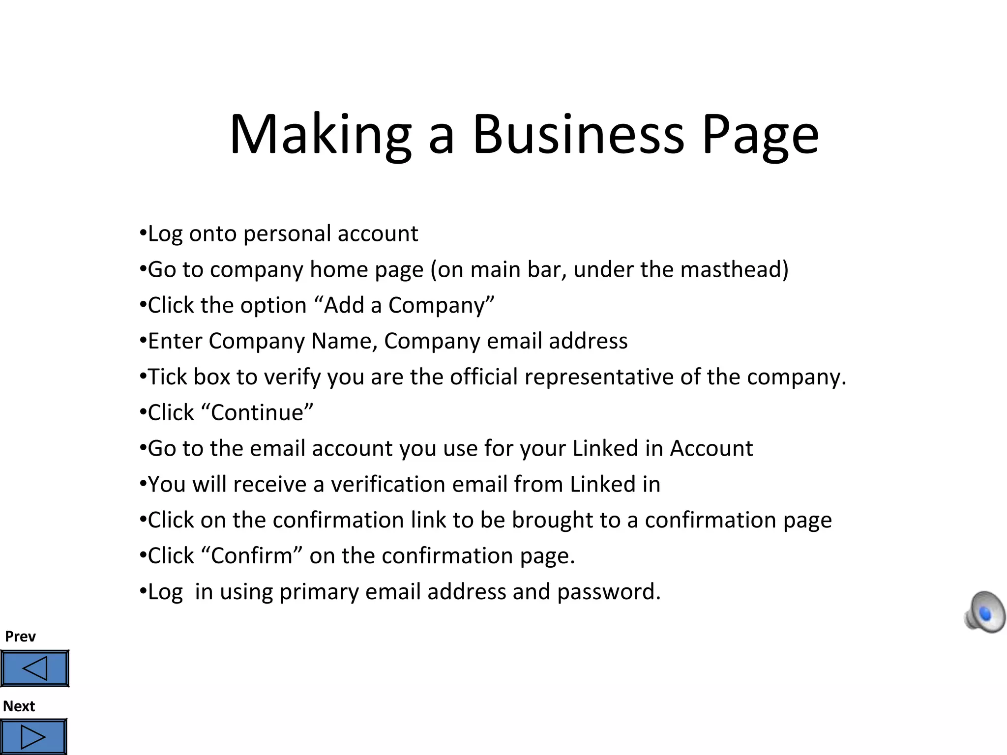 Making a Business Page
       •Log onto personal account
       •Go to company home page (on main bar, under the masthead)
       •Click the option “Add a Company”
       •Enter Company Name, Company email address
       •Tick box to verify you are the official representative of the company.
       •Click “Continue”
       •Go to the email account you use for your Linked in Account
       •You will receive a verification email from Linked in
       •Click on the confirmation link to be brought to a confirmation page
       •Click “Confirm” on the confirmation page.
       •Log in using primary email address and password.
Prev



Next
 