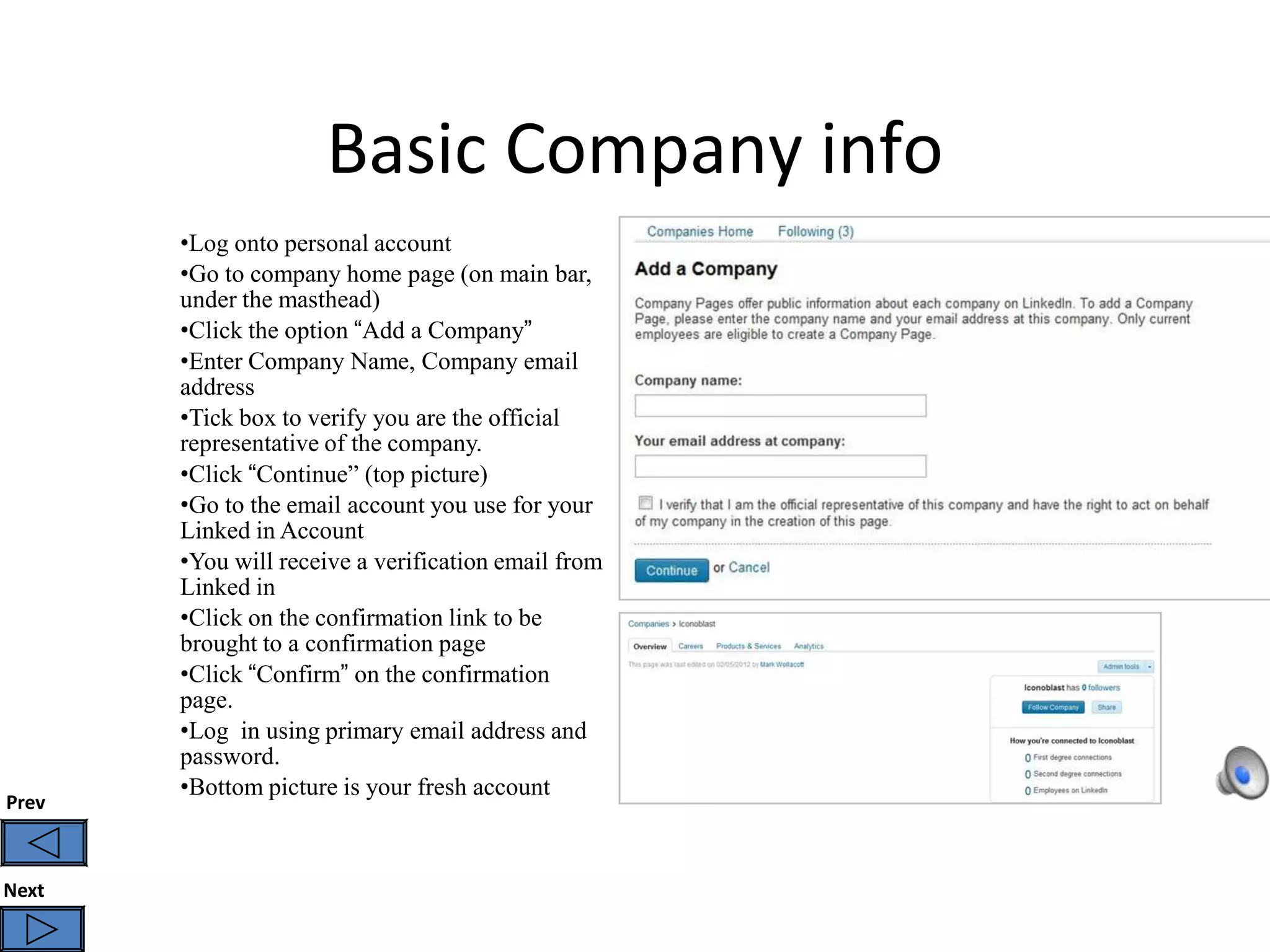 Basic Company info
       •Log onto personal account
       •Go to company home page (on main bar,
       under the masthead)
       •Click the option “Add a Company”
       •Enter Company Name, Company email
       address
       •Tick box to verify you are the official
       representative of the company.
       •Click “Continue” (top picture)
       •Go to the email account you use for your
       Linked in Account
       •You will receive a verification email from
       Linked in
       •Click on the confirmation link to be
       brought to a confirmation page
       •Click “Confirm” on the confirmation
       page.
       •Log in using primary email address and
       password.
       •Bottom picture is your fresh account
Prev



Next
 