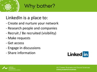 Why bother?

LinkedIn is a place to:
- Create and nurture your network
- Research people and companies
- Recruit / Be recruited (visibility)
- Make requests
- Get access
- Engage in discussions
- Share information


                                   AU Career, Business and Social Sciences
                                   Linking students & business
 
