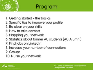 Program
1. Getting started – the basics
2. Specific tips to improve your profile
3. Be clear on your skills
4. How to take contact
5. Mapping your network
6. Statistics about former AU students (AU Alumni)
7. Find jobs on LinkedIn
8. Increase your number of connections
9. Groups
10. Nurse your network

                               AU Career, Business and Social Sciences
                               Linking students & business
 
