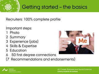 Getting started – the basics

Recruiters: 100% complete profile

Important steps:
1 Photo
2 Summary
3 Experience (jobs)
4 Skills & Expertise
5 Education
6 50 first degree connections
(7 Recommendations and endorsements)

                               AU Career, Business and Social Sciences
                               Linking students & business
 