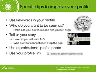 Specific tips to improve your profile

• Use keywords in your profile
• Who do you want to be seen as?
   – Make sure your profile, resume and yourself align
• Tell us your story
   – How did you get from A-Z?
   – Who are your connections? (Map the gap)
• Use a professional profile photo
• Use your profile link


                                         AU Career, Business and Social Sciences
                                         Linking students & business
 