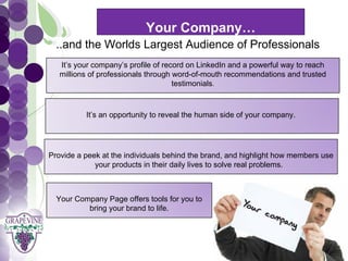 Your Company…
    ..and the Worlds Largest Audience of Professionals
      GRAPEVINE CHAMBER OF COMMERCE
     It’s your company’s profile of record on LinkedIn and a powerful way to reach
                                   Presents:
     millions of professionals through word-of-mouth recommendations and trusted
                                       testimonials.



S oc i al M di a 1 01
           eIt’s an opportunity to reveal the human side of your company.




  Provide a peek at the individuals behind the brand, and highlight how members use
               your products in their daily lives to solve real problems.



    Your Company Page offers tools for you to
            bring your brand to life.
 