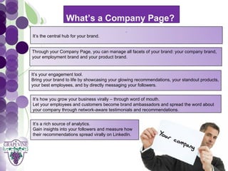 What’s a Company Page?
                                                     .
       GRAPEVINE CHAMBER OF COMMERCE
  It’s the central hub for your brand.

                                         Presents:
  Through your Company Page, you can manage all facets of your brand: your company brand,
  your employment brand and your product brand.



S oc i al M di a 1 01
           e
  It’s your engagement tool.
  Bring your brand to life by showcasing your glowing recommendations, your standout products,
  your best employees, and by directly messaging your followers.


  It’s how you grow your business virally – through word of mouth.
  Let your employees and customers become brand ambassadors and spread the word about
  your company through network-aware testimonials and recommendations.


  It’s a rich source of analytics.
  Gain insights into your followers and measure how
  their recommendations spread virally on LinkedIn.
 
