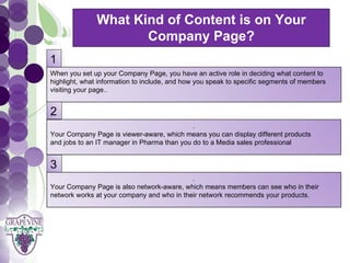 What Kind of Content is on Your
                        Company Page?
  1 GRAPEVINE CHAMBER OF COMMERCE
  When you set up your Company Page, you have an active role in deciding what content to
                                       Presents:
  highlight, what information to include, and how you speak to specific segments of members
  visiting your page..



S oc i al M di a 1 01
  2        e                                   .
  Your Company Page is viewer-aware, which means you can display different products
  and jobs to an IT manager in Pharma than you do to a Media sales professional


  3
                                              .
  Your Company Page is also network-aware, which means members can see who in their
  network works at your company and who in their network recommends your products.
 