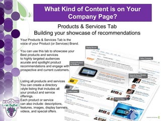 What Kind of Content is on Your
                          Company Page?
        GRAPEVINE CHAMBER OF COMMERCE
                   Products & Services Tab
         Building your showcase of recommendations
                         Presents:
  Your Products & Services Tab is the



S oc i al M di a 1 01
           e
  voice of your Product (or Services) Brand.

  You can use this tab to showcase your
  Best products and services
  to highly targeted audiences
  acurate and spotlight product
  recommendations and engage with
  prospective and current customers.


  Listing all products and services
  You can create a directory
  -style listing that includes all
  your product and service
  offerings.
  Each product or service
  can also include: descriptions,
  features, images, display banners,
  videos, and special offers.
 