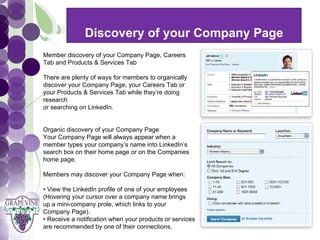 Discovery of your Company Page
       GRAPEVINE CHAMBER OF COMMERCE
  Member discovery of your Company Page, Careers
  Tab and Products & Services Tab
                                      Presents:
  There are plenty of ways for members to organically
  discover your Company Page, your Careers Tab or


S oc i al M di a 1 01
           e
  your Products & Services Tab while they’re doing
  research
  or searching on LinkedIn.


  Organic discovery of your Company Page
  Your Company Page will always appear when a
  member types your company’s name into LinkedIn’s
  search box on their home page or on the Companies
  home page.

  Members may discover your Company Page when:

  • View the LinkedIn profile of one of your employees
  (Hovering your cursor over a company name brings
  up a mini-company prole, which links to your
  Company Page).
  • Receive a notification when your products or services
  are recommended by one of their connections.
 