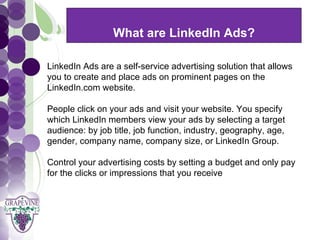 What are LinkedIn Ads?
     GRAPEVINE CHAMBER OF COMMERCE
  LinkedIn Ads are a self-service advertising solution that allows
                           Presents:
  you to create and place ads on prominent pages on the


S oc i al M di a 1 01
           e
  LinkedIn.com website.

  People click on your ads and visit your website. You specify
  which LinkedIn members view your ads by selecting a target
  audience: by job title, job function, industry, geography, age,
  gender, company name, company size, or LinkedIn Group.

  Control your advertising costs by setting a budget and only pay
  for the clicks or impressions that you receive
 