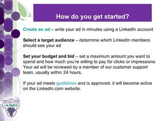 How do you get started?
     GRAPEVINE CHAMBER OF COMMERCE
  Create an ad – write your ad in minutes using a LinkedIn account
                           Presents:
  Select a target audience – determine which LinkedIn members


S oc i al M di a 1 01
           e
  should see your ad

  Set your budget and bid – set a maximum amount you want to
  spend and how much you’re willing to pay for clicks or impressions
  Your ad will be reviewed by a member of our customer support
  team, usually within 24 hours.

  If your ad meets guidelines and is approved, it will become active
  on the LinkedIn.com website.
 