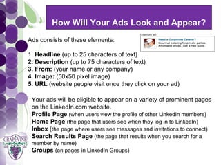 How Will Your Ads Look and Appear?
      GRAPEVINE CHAMBER OF COMMERCE
  Ads consists of these elements:
                            Presents:
  1. Headline (up to 25 characters of text)


S oc i al M di a 1 01
           e
  2. Description (up to 75 characters of text)
  3. From: (your name or any company)
  4. Image: (50x50 pixel image)
  5. URL (website people visit once they click on your ad)

   Your ads will be eligible to appear on a variety of prominent pages
   on the LinkedIn.com website.
   Profile Page (when users view the profile of other LinkedIn members)
   Home Page (the page that users see when they log in to LinkedIn)
   Inbox (the page where users see messages and invitations to connect)
   Search Results Page (the page that results when you search for a
   member by name)
   Groups (on pages in LinkedIn Groups)
 