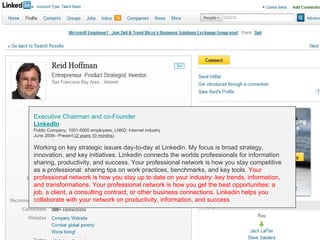 GRAPEVINE CHAMBER OF COMMERCE
                                                     Presents:




S oc i al M di a 1 01
           e
 Executive Chairman and co-Founder
 LinkedIn
 Public Company; 1001-5000 employees; LNKD; Internet industry
 June 2009– Present (2 years 10 months)

 Working on key strategic issues day-to-day at Linkedin. My focus is broad strategy,
 innovation, and key initiatives. Linkedin connects the worlds professionals for information
 sharing, productivity, and success. Your professional network is how you stay competitive
 as a professional: sharing tips on work practices, benchmarks, and key tools. Your
 professional network is how you stay up to date on your industry: key trends, information,
 and transformations. Your professional network is how you get the best opportunities: a
 job, a client, a consulting contract, or other business connections. Linkedin helps you
 collaborate with your network on productivity, information, and success
 