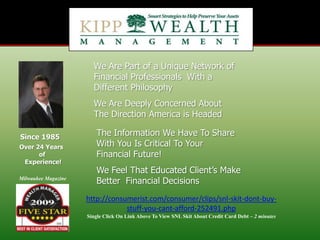 We Are Part of a Unique Network of Financial Professionals  With a Different Philosophy We Are Deeply Concerned About The Direction America is Headed The Information We Have To Share With You Is Critical To Your Financial Future! Since 1985 Over 24 Years  of   Experience! We Feel That Educated Client’s Make Better  Financial Decisions Milwaukee Magazine http://consumerist.com/consumer/clips/snl-skit-dont-buy-stuff-you-cant-afford-252491.php Single Click On Link Above To View SNL Skit About Credit Card Debt – 2 minutes 