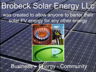 Brobeck Solar Energy LLc Business – Energy - Community   was created to allow anyone to barter their solar PV energy for any other energy 