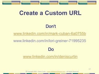 17
Create a Custom URL
Do
www.linkedin.com/in/deniscurtin
Don't
www.linkedin.com/in/mark-cuban-6a0755b
© Copyright 2020 – Denis Curtin – www.JobSearchChicago.com – All Rights Reserved
www.linkedin.com/in/lori-greiner-71995235
 