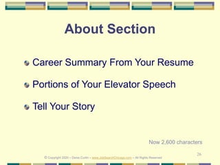 26
About Section
Career Summary From Your Resume
Portions of Your Elevator Speech
Tell Your Story
© Copyright 2020 – Denis Curtin – www.JobSearchChicago.com – All Rights Reserved
Now 2,600 characters
 