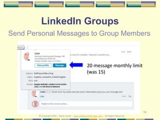 50
LinkedIn Groups
Send Personal Messages to Group Members
20 message monthly limit
(was 15)
© Copyright 2020 – Denis Curtin – www.JobSearchChicago.com – All Rights Reserved
 