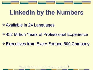 3
LinkedIn by the Numbers
Available in 24 Languages
432 Million Years of Professional Experience
Executives from Every Fortune 500 Company
© Copyright 2016 – Denis Curtin – www.JobSearchChicago.com – All Rights Reserved
 