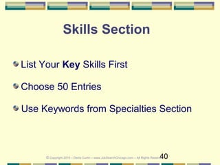 40
Skills Section
List Your Key Skills First
Choose 50 Entries
Use Keywords from Specialties Section
© Copyright 2016 – Denis Curtin – www.JobSearchChicago.com – All Rights Reserved
 