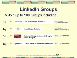42
LinkedIn Groups
Join up to 100 Groups including:
777,808 Members
999,869 Members
Do
Try
Do
953,297 Members
800,270 Members
Try
© Copyright 2016 – Denis Curtin – www.JobSearchChicago.com – All Rights Reserved
 