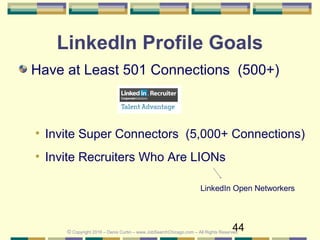 44
LinkedIn Profile Goals
Have at Least 501 Connections (500+)
• Invite Super Connectors (5,000+ Connections)
• Invite Recruiters Who Are LIONs
LinkedIn Open Networkers
© Copyright 2016 – Denis Curtin – www.JobSearchChicago.com – All Rights Reserved
 