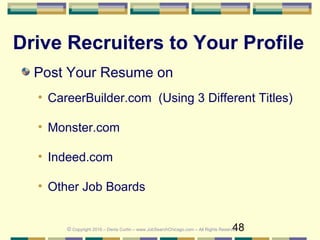 48
Drive Recruiters to Your Profile
Post Your Resume on
• CareerBuilder.com (Using 3 Different Titles)
• Monster.com
• Indeed.com
• Other Job Boards
© Copyright 2016 – Denis Curtin – www.JobSearchChicago.com – All Rights Reserved
 