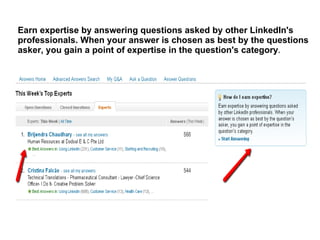 Earn expertise by answering questions asked by other LinkedIn's
professionals. When your answer is chosen as best by the questions
asker, you gain a point of expertise in the question's category.
 