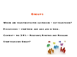 G rou p s

Wh e re are you r p ros p e ctive cu s tom e rs – not you r p e e rs ?

D is cu s s ions – s tart th e m and als o j in th e m .
                                           oin

C onte nt – th e 3 R 's – R e le vant, R ive ting and R e gu lar

S tart you r own G rou p ?
 