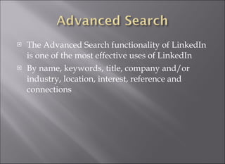 The Advanced Search functionality of LinkedIn is one of the most effective uses of LinkedIn  By name, keywords, title, company and/or industry, location, interest, reference and connections 