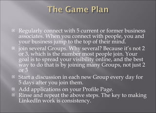 Regularly connect with 5 current or former business associates. When you connect with people, you and your business jump to the top of their mind.  join several Groups. Why several? Because it’s not 2 or 3, which is the number most people join. Your goal is to spread your visibility online, and the best way to do that is by joining many Groups, not just 2 or 3 Start a discussion in each new Group every day for 5 days after you join them. Add applications on your Profile Page. Rinse and repeat the above steps. The key to making LinkedIn work is consistency. 