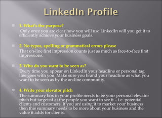 1. What’s the purpose?    Only once you are clear how you will use LinkedIn will you get it to efficiently achieve your business goals.  2. No typos, spelling or grammatical errors please  That on-line first impression counts just as much as face-to-face first impressions.  3. Who do you want to be seen as?  Every time you appear on LinkedIn your headline or personal tag line goes with you. Make sure you brand your headline as what you want to be seen as by the on-line community.  4. Write your elevator pitch  The summary box in your profile needs to be your personal elevator pitch but targeted at the people you want to see it – i.e. potential clients and customers. If you are using it to market your business then this summary needs to be more about your business and the value it adds for clients.  