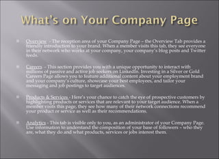 Overview   - The reception area of your Company Page – the Overview Tab provides a friendly introduction to your brand. When a member visits this tab, they see everyone in their network who works at your company, your company’s blog posts and Twitter feeds. Careers   - This section provides you with a unique opportunity to interact with millions of passive and active job seekers on LinkedIn. Investing in a Silver or Gold Careers Page allows you to feature additional content about your employment brand and your company’s culture, showcase your best employees, and tailor your messaging and job postings to target audiences. Products & Services  - Here’s your chance to catch the eye of prospective customers by highlighting products or services that are relevant to your target audience. When a member visits this page, they see how many of their network connections recommend your product or service as well as their recommendations. Analytics  - This tab is visible only to you, as an administrator of your Company Page. Use information to understand the composition of your base of followers – who they are, what they do and what products, services or jobs interest them. 