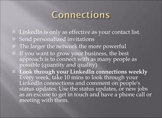 LinkedIn is only as effective as your contact list. Send personalized invitations  The larger the network the more powerful  If you want to grow your business, the best approach is to connect with as many people as possible (quantity and quality) Look through your LinkedIn connections weekly Every week, take 10 mins to look through your LinkedIn connections and comment on people's status updates. Use the status updates, or new jobs as an excuse to get in touch and have a phone call or meeting with them. 