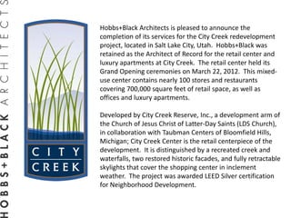 Hobbs+Black Architects is pleased to announce the
completion of its services for the City Creek redevelopment
project, located in Salt Lake City, Utah. Hobbs+Black was
retained as the Architect of Record for the retail center and
luxury apartments at City Creek. The retail center held its
Grand Opening ceremonies on March 22, 2012. This mixed-
use center contains nearly 100 stores and restaurants
covering 700,000 square feet of retail space, as well as
offices and luxury apartments.

Developed by City Creek Reserve, Inc., a development arm of
the Church of Jesus Christ of Latter-Day Saints (LDS Church),
in collaboration with Taubman Centers of Bloomfield Hills,
Michigan; City Creek Center is the retail centerpiece of the
development. It is distinguished by a recreated creek and
waterfalls, two restored historic facades, and fully retractable
skylights that cover the shopping center in inclement
weather. The project was awarded LEED Silver certification
for Neighborhood Development.
 