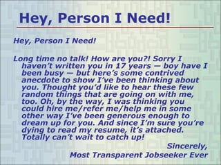 Hey, Person I Need! Hey, Person I Need! Long time no talk! How are you?! Sorry I haven’t written you in 17 years — boy have I been busy — but here’s some contrived anecdote to show I’ve been thinking about you. Thought you’d like to hear these few random things that are going on with me, too. Oh, by the way, I was thinking you could hire me/refer me/help me in some other way I’ve been generous enough to dream up for you. And since I’m sure you’re dying to read my resume, it’s attached. Totally can’t wait to catch up! Sincerely, Most Transparent Jobseeker Ever 