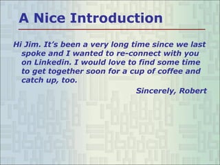 A Nice Introduction Hi Jim. It’s been a very long time since we last spoke and I wanted to re-connect with you on Linkedin. I would love to find some time to get together soon for a cup of coffee and catch up, too. Sincerely, Robert 
