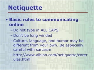 Netiquette Basic rules to communicating online Do not type in ALL CAPS Don’t be long winded Culture, language, and humor may be different from your own. Be especially careful with sarcasm http://www.albion.com/netiquette/corerules.html  