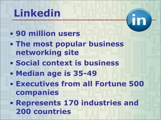 Linkedin 90 million users The most popular business networking site  Social context is business Median age is 35-49 Executives from all Fortune 500 companies  Represents 170 industries and 200 countries  